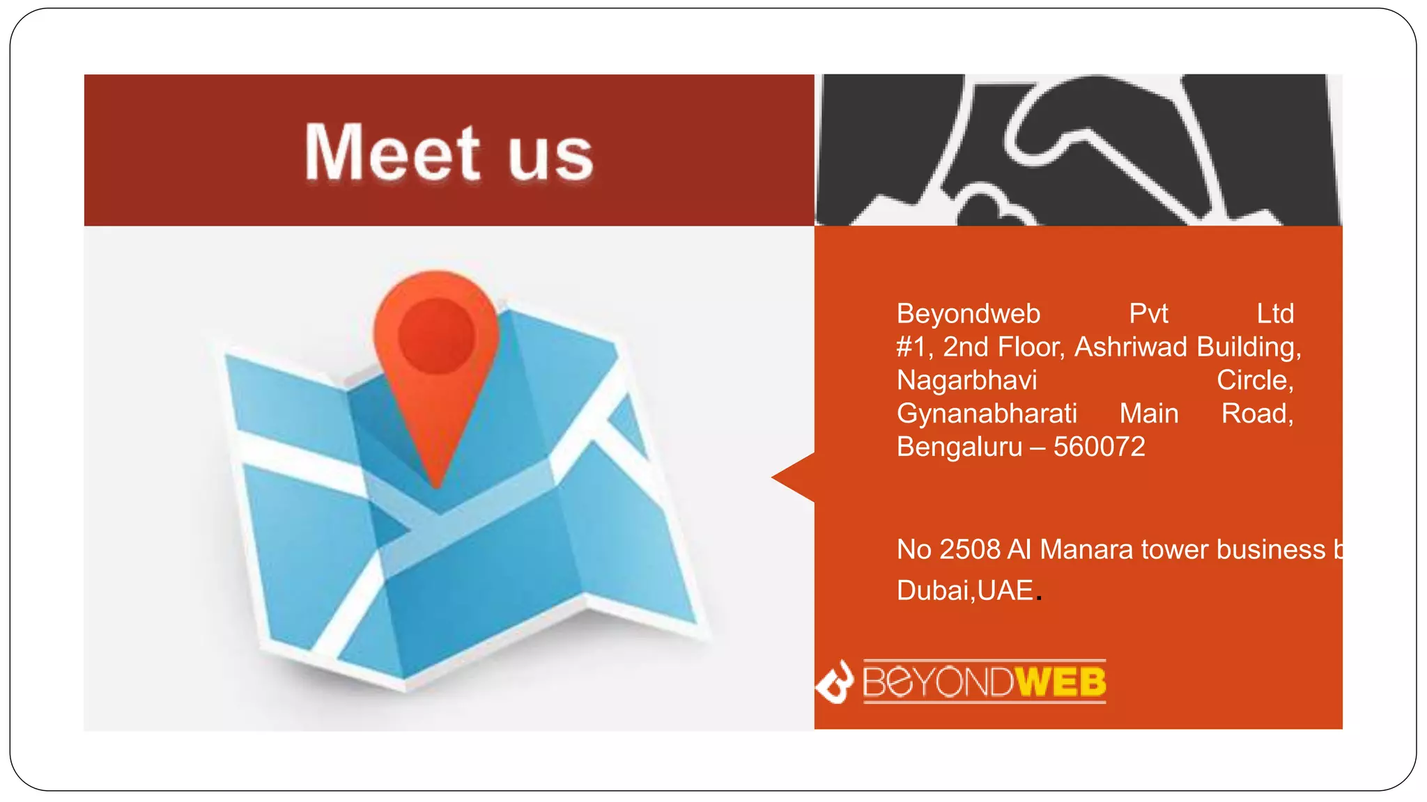 Beyondweb Pvt Ltd
#1, 2nd Floor, Ashriwad Building,
Nagarbhavi Circle,
Gynanabharati Main Road,
Bengaluru – 560072
No 2508 Al Manara tower business bay,
Dubai,UAE.
 