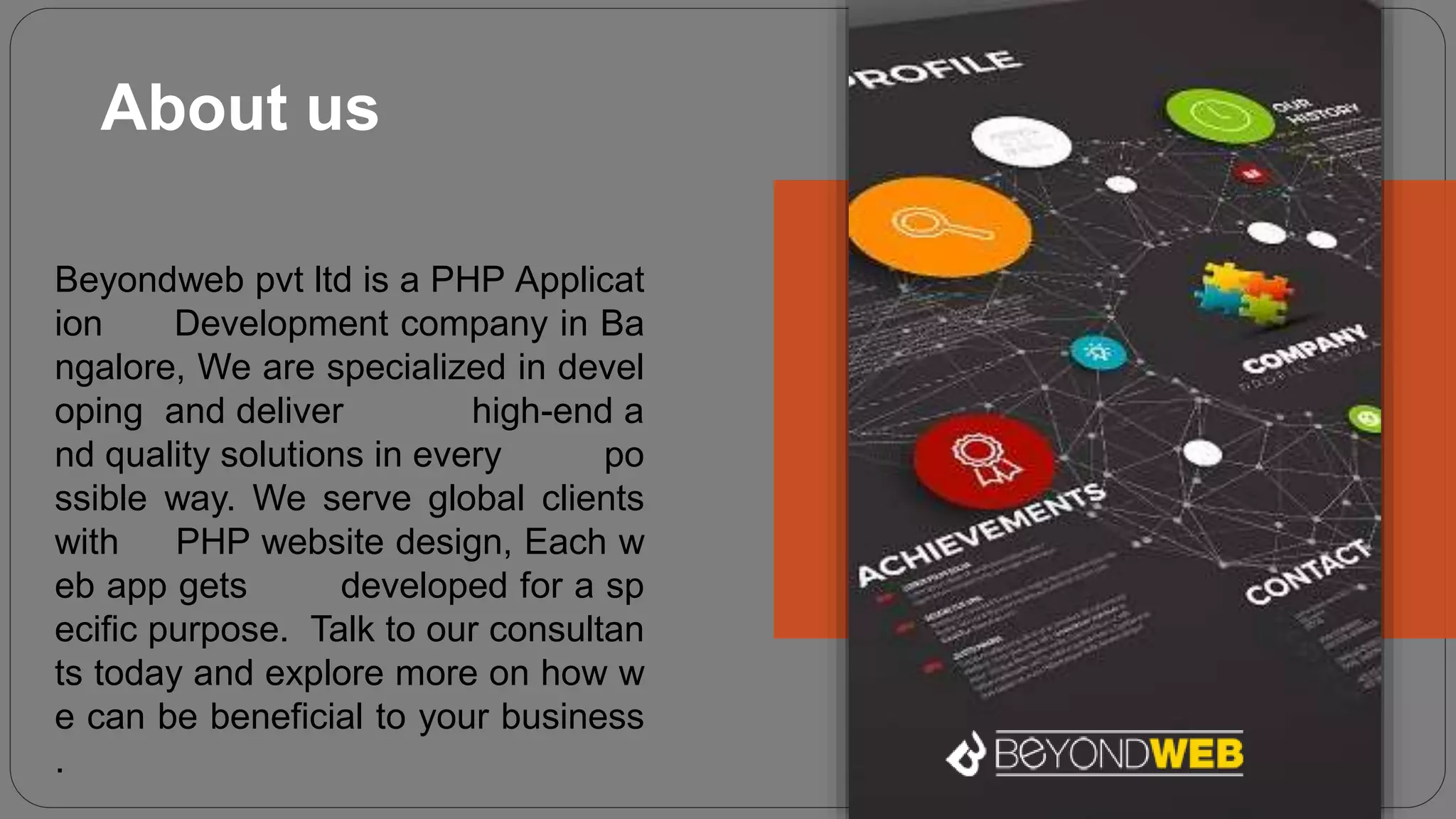 About us
Beyondweb pvt ltd is a PHP Applicat
ion Development company in Ba
ngalore, We are specialized in devel
oping and deliver high-end a
nd quality solutions in every po
ssible way. We serve global clients
with PHP website design, Each w
eb app gets developed for a sp
ecific purpose. Talk to our consultan
ts today and explore more on how w
e can be beneficial to your business
.
 