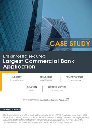 INDUSTRY
Financial Services Commercial Bank
OSINT ANALYSIS
STANDARDS PRIMARY SECTOR
ABOUT CUSTOMER
Our Stakeholder is one of the leading Commercial Bank in APAC. They have more than 15000+
employees in the organization. Their scale of capabilities, offerings and customer engagements
in banking sector differentiates them from other banking companies. They have been the
pioneer all over India providing highest ethical standards of financial services.
Largest Commercial Bank
Application
Briskinfosec secured
TYPE OF SERVICES : Application Security Assessment
CASE STUDY
OFFERED SERVICE
Penetration Test
APAC
LOCATION
 