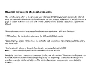 How does the frontend of an application work?
The term frontend refers to the graphical user interface (GUI) that your users can directly interact
with, such as navigation menus, design elements, buttons, images, and graphs. In technical terms, a
page or screen that your user sees with several UI components is called a document object model
(DOM).
Three primary computer languages affect how your users interact with your frontend:
•HTML defines the frontend structure and the different DOM elements
•Cascading Style Sheets (CSS) defines the style of a web application, including layout, fonts, colors,
and visual style
•JavaScript adds a layer of dynamic functionality by manipulating the DOM
•React : used to define response and introduces interactive features
JavaScript can trigger changes on a page and display new information. This means the frontend can
handle fundamental user interactions (or requests), like displaying a calendar or checking if your
user has entered a valid email address. The frontend passes on more complex requests to the
backend.
 