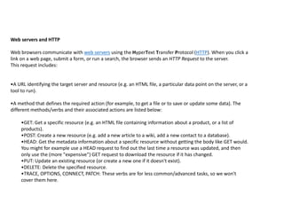 Web servers and HTTP
Web browsers communicate with web servers using the HyperText Transfer Protocol (HTTP). When you click a
link on a web page, submit a form, or run a search, the browser sends an HTTP Request to the server.
This request includes:
•A URL identifying the target server and resource (e.g. an HTML file, a particular data point on the server, or a
tool to run).
•A method that defines the required action (for example, to get a file or to save or update some data). The
different methods/verbs and their associated actions are listed below:
•GET: Get a specific resource (e.g. an HTML file containing information about a product, or a list of
products).
•POST: Create a new resource (e.g. add a new article to a wiki, add a new contact to a database).
•HEAD: Get the metadata information about a specific resource without getting the body like GET would.
You might for example use a HEAD request to find out the last time a resource was updated, and then
only use the (more "expensive") GET request to download the resource if it has changed.
•PUT: Update an existing resource (or create a new one if it doesn't exist).
•DELETE: Delete the specified resource.
•TRACE, OPTIONS, CONNECT, PATCH: These verbs are for less common/advanced tasks, so we won't
cover them here.
 
