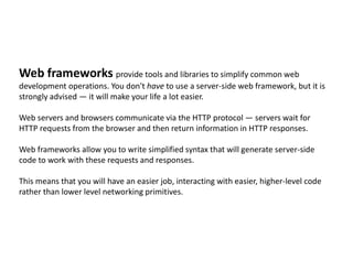 Web frameworks provide tools and libraries to simplify common web
development operations. You don't have to use a server-side web framework, but it is
strongly advised — it will make your life a lot easier.
Web servers and browsers communicate via the HTTP protocol — servers wait for
HTTP requests from the browser and then return information in HTTP responses.
Web frameworks allow you to write simplified syntax that will generate server-side
code to work with these requests and responses.
This means that you will have an easier job, interacting with easier, higher-level code
rather than lower level networking primitives.
 