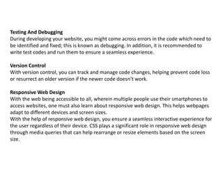 Testing And Debugging
During developing your website, you might come across errors in the code which need to
be identified and fixed; this is known as debugging. In addition, it is recommended to
write test codes and run them to ensure a seamless experience.
Version Control
With version control, you can track and manage code changes, helping prevent code loss
or resurrect an older version if the newer code doesn’t work.
Responsive Web Design
With the web being accessible to all, wherein multiple people use their smartphones to
access websites, one must also learn about responsive web design. This helps webpages
adapt to different devices and screen sizes.
With the help of responsive web design, you ensure a seamless interactive experience for
the user regardless of their device. CSS plays a significant role in responsive web design
through media queries that can help rearrange or resize elements based on the screen
size.
 