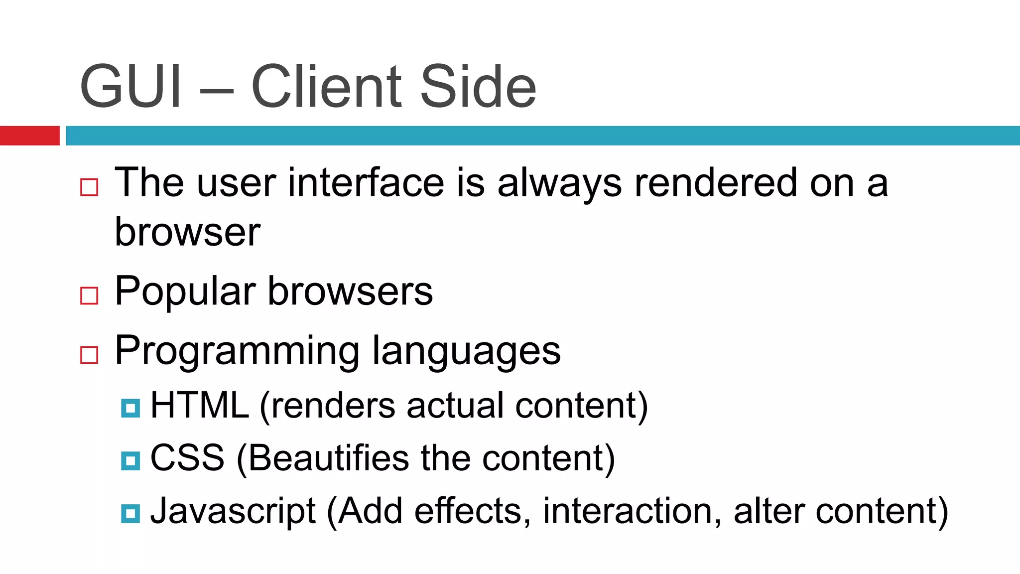 GUI – Client Side
 The user interface is always rendered on a
browser
 Popular browsers
 Programming languages
 HTML (renders actual content)
 CSS (Beautifies the content)
 Javascript (Add effects, interaction, alter content)
 