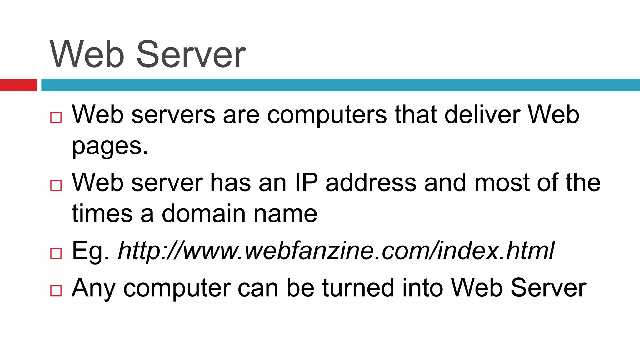 Web Server
 Web servers are computers that deliver Web
pages.
 Web server has an IP address and most of the
times a domain name
 Eg. http://www.webfanzine.com/index.html
 Any computer can be turned into Web Server
 