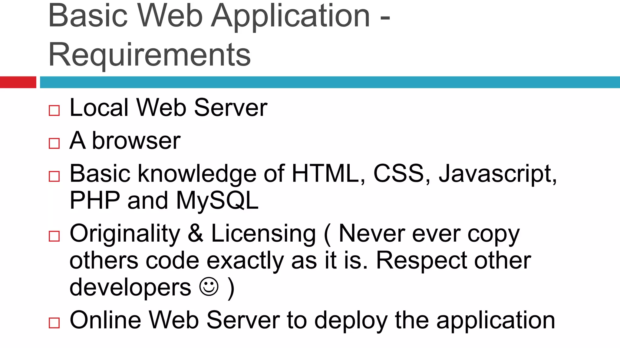 Basic Web Application -
Requirements
 Local Web Server
 A browser
 Basic knowledge of HTML, CSS, Javascript,
PHP and MySQL
 Originality & Licensing ( Never ever copy
others code exactly as it is. Respect other
developers  )
 Online Web Server to deploy the application
 
