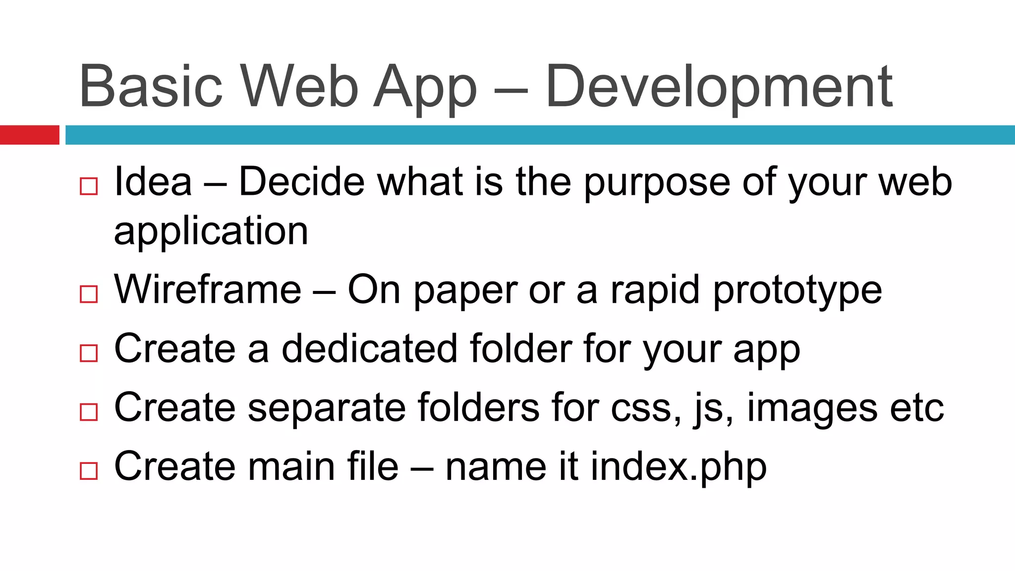 Basic Web App – Development
 Idea – Decide what is the purpose of your web
application
 Wireframe – On paper or a rapid prototype
 Create a dedicated folder for your app
 Create separate folders for css, js, images etc
 Create main file – name it index.php
 
