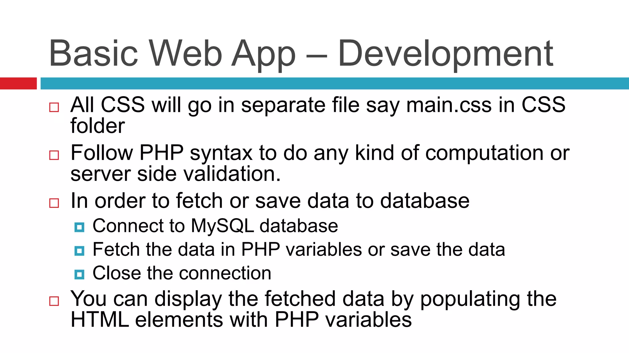Basic Web App – Development
 All CSS will go in separate file say main.css in CSS
folder
 Follow PHP syntax to do any kind of computation or
server side validation.
 In order to fetch or save data to database
 Connect to MySQL database
 Fetch the data in PHP variables or save the data
 Close the connection
 You can display the fetched data by populating the
HTML elements with PHP variables
 