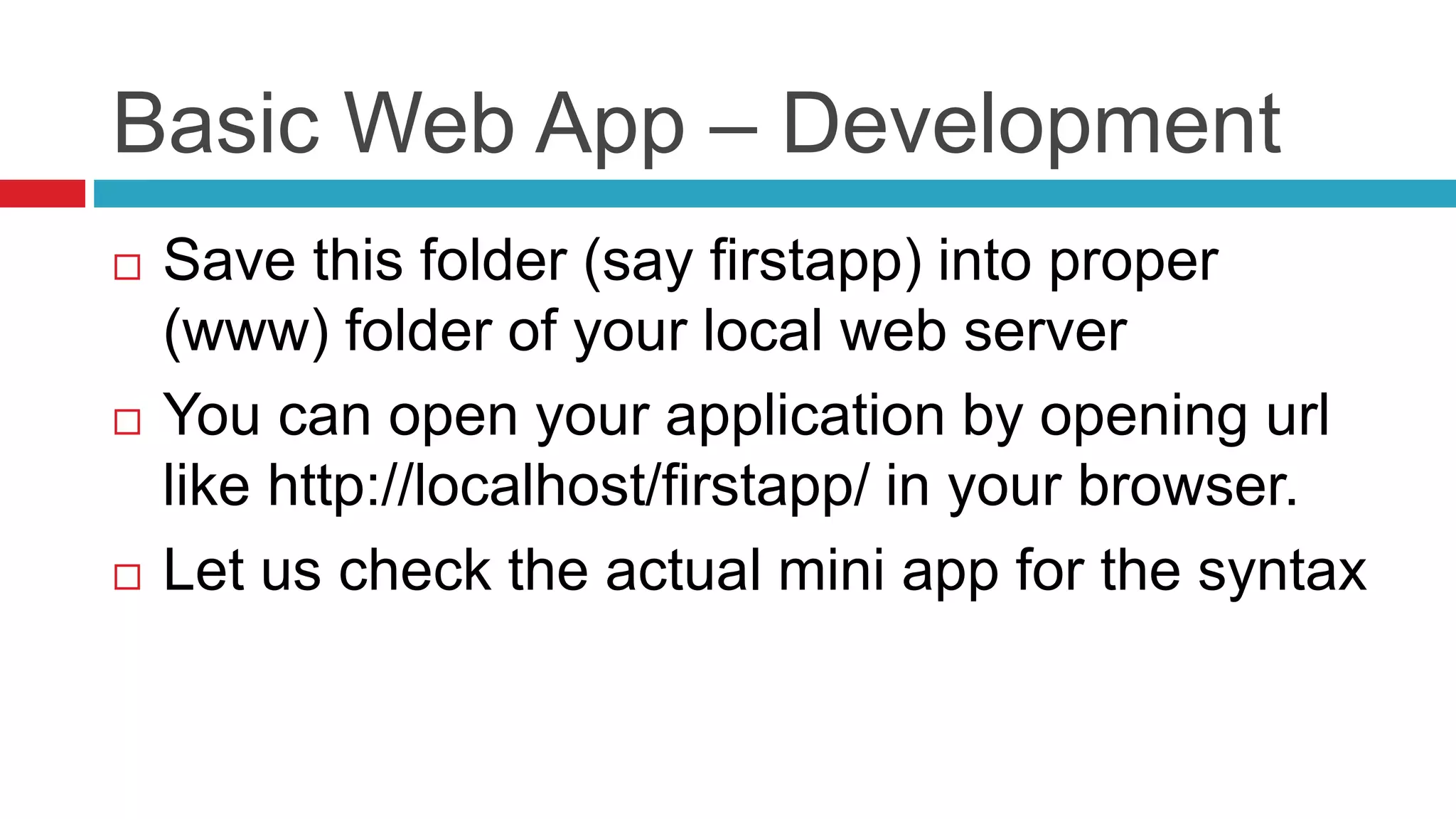 Basic Web App – Development
 Save this folder (say firstapp) into proper
(www) folder of your local web server
 You can open your application by opening url
like http://localhost/firstapp/ in your browser.
 Let us check the actual mini app for the syntax
 