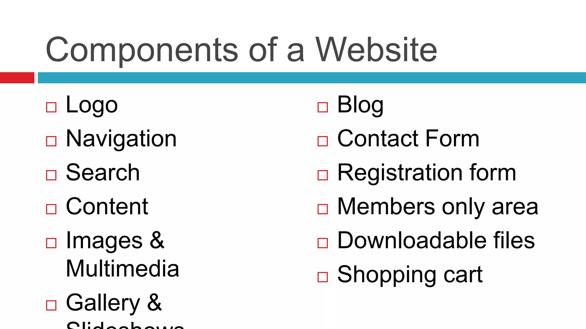 Components of a Website
 Logo
 Navigation
 Search
 Content
 Images &
Multimedia
 Gallery &
 Blog
 Contact Form
 Registration form
 Members only area
 Downloadable files
 Shopping cart
 