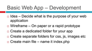 Basic Web App – Development
 Idea – Decide what is the purpose of your web
application
 Wireframe – On paper or a rapid prototype
 Create a dedicated folder for your app
 Create separate folders for css, js, images etc
 Create main file – name it index.php
 