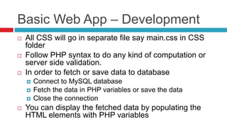 Basic Web App – Development
 All CSS will go in separate file say main.css in CSS
folder
 Follow PHP syntax to do any kind of computation or
server side validation.
 In order to fetch or save data to database
 Connect to MySQL database
 Fetch the data in PHP variables or save the data
 Close the connection
 You can display the fetched data by populating the
HTML elements with PHP variables
 
