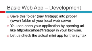 Basic Web App – Development
 Save this folder (say firstapp) into proper
(www) folder of your local web server
 You can open your application by opening url
like http://localhost/firstapp/ in your browser.
 Let us check the actual mini app for the syntax
 