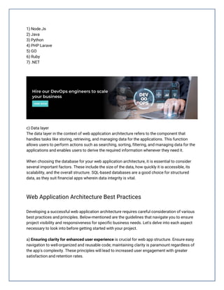 1) Node.Js
2) Java
3) Python
4) PHP Larave
5) GO
6) Ruby
7) .NET
c) Data layer
The data layer in the context of web application architecture refers to the component that
handles tasks like storing, retrieving, and managing data for the applications. This function
allows users to perform actions such as searching, sorting, filtering, and managing data for the
applications and enables users to derive the required information whenever they need it.
When choosing the database for your web application architecture, it is essential to consider
several important factors. These include the size of the data, how quickly it is accessible, its
scalability, and the overall structure. SQL-based databases are a good choice for structured
data, as they suit financial apps wherein data integrity is vital.
Web Application Architecture Best Practices
Developing a successful web application architecture requires careful consideration of various
best practices and principles. Below-mentioned are the guidelines that navigate you to ensure
project visibility and responsiveness for specific business needs. Let's delve into each aspect
necessary to look into before getting started with your project.
a) Ensuring clarity for enhanced user experience is crucial for web app structure. Ensure easy
navigation to well-organized and reusable code; maintaining clarity is paramount regardless of
the app's complexity. These principles will lead to increased user engagement with greater
satisfaction and retention rates.
 