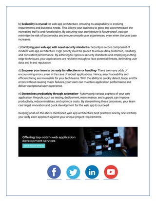 b) Scalability is crucial for web app architecture, ensuring its adaptability to evolving
requirements and business needs. This allows your business to grow and accommodate the
increasing traffic and functionality. By assuring your architecture is future-proof, you can
minimize the risk of bottlenecks and ensure smooth user experiences, even when the user base
increases.
c) Fortifying your web app with novel security standards- Security is a core component of
modern web app architecture. High priority must be placed to ensure data protection, reliability,
and consistent performance. By adhering to rigorous security standards and employing cutting-
edge techniques, your applications are resilient enough to face potential threats, defending user
data and brand reputation.
d) Empower your team to be ready for effective error handling- There are many odds of
encountering errors, even in the case of robust applications. Hence, error traceability and
efficient fixing are invaluable for your tech teams. With the ability to quickly detect, trace, and fix
errors without causing major failures, your team can maintain application performance and
deliver exceptional user experience.
e) Streamlines productivity through automation- Automating various aspects of your web
application lifecycle, such as testing, deployment, maintenance, and support, can improve
productivity, reduce mistakes, and optimize costs. By streamlining these processes, your team
can target innovation and quick development for the web app to succeed.
Keeping a tab on the above-mentioned web app architecture best practices one by one will help
you verify each approach against your unique project requirements.
 