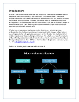 Introduction:-
In today's ever-evolving digital landscape, web applications have become remarkably popular,
captivating users with convenience and functionality. Did you ever ponder? The browser
displays the required information when typing the website's name into your desktop. Intriguing,
isn't it? What is going on behind the pages? Well, it's the blueprint, the very foundation that
encompasses a carefully designed structure and principles. Now, how do computers retrieve all
this information? Well, a web application architecture enables retrieving and presenting the
desirable information you are looking for.
Whether you are a seasoned developer, a creative designer, or a witty entrepreneur,
understanding Web Application Architecture is paramount. In this blog, you will get to know
everything about what web application architecture is. How does the Web Application Work?
And the importance of choosing the right architecture. This will allow you to craft remarkable
and user-friendly web applications that resonate with your audience with successful and user-
friendly web applications. If you still have a dilemma about web application architecture, reach
out to a web app development company.
What is Web Application Architecture ?
 