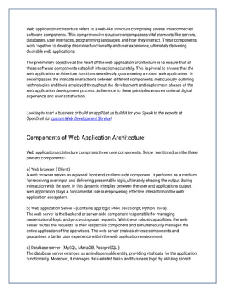 Web application architecture refers to a web-like structure comprising several interconnected
software components. This comprehensive structure encompasses vital elements like servers,
databases, user interfaces, programming languages, and how they interact. These components
work together to develop desirable functionality and user experience, ultimately delivering
desirable web applications.
The preliminary objective at the heart of the web application architecture is to ensure that all
these software components establish interaction accurately. This is pivotal to ensure that the
web application architecture functions seamlessly, guaranteeing a robust web application. It
encompasses the intricate interactions between different components, meticulously outlining
technologies and tools employed throughout the development and deployment phases of the
web application development process. Adherence to these principles ensures optimal digital
experience and user satisfaction.
Looking to start a business or build an app? Let us build it for you- Speak to the experts at
OpenXcell for custom Web Development Service!
Components of Web Application Architecture
Web application architecture comprises three core components. Below mentioned are the three
primary components:-
a) Web browser ( Client)
A web browser serves as a pivotal front-end or client-side component. It performs as a medium
for receiving user input and delivering presentable logic, ultimately shaping the output during
interaction with the user. In this dynamic interplay between the user and applications output,
web application plays a fundamental role in empowering effective interaction in the web
application ecosystem.
b) Web application Server - (Contains app logic PHP, JavaScript, Python, Java)
The web server is the backend or server-side component responsible for managing
presentational logic and processing user requests. With these robust capabilities, the web
server routes the requests to their respective component and simultaneously manages the
entire application of the operations. The web server enables diverse components and
guarantees a better user experience within the web application environment.
c) Database server- (MySQL, MariaDB, PostgreSQL )
The database server emerges as an indispensable entity, providing vital data for the application
functionality. Moreover, it manages data-related tasks and business logic by utilizing stored
 