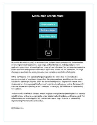 Monolithic Architecture refers to a conventional software development model that embodies
developing complete applications as a single, self-contained unit. In this paradigm, every
application component is intricately interconnected and interdependent, completely responsible
for the execution and operation of the entire application system. On the other hand, for single
changes or updates in the application, you must compile or rewrite the whole code.
In this architecture, even a single change or update in the application necessitates the
cumbersome task of rewriting or recompiling the entire codebase. Monolithic architecture is
suitable for lightweight projects, where the development process begins from scratch with a
single program. It involves applying frameworks, scripts, templates and testing. Consequently,
the code size expands, posing certain challenges in managing the codebase or implementing
new updates.
This architectural structure serves a reliable purpose when you have tight budgets. It is ideally a
suitable choice for teams operating at a single location rather than being widely dispersed. The
cohesiveness and proximity of locally concentrated teams play a vital role in successfully
implementing the monolithic architecture.
2) Microservices
 