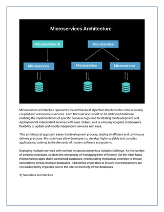 Microservices architecture represents the architectural style that structures the code in loosely
coupled and autonomous services. Each Microservice is built on its dedicated database,
enabling the implementation of specific business logic and facilitating the development and
deployment of independent services with ease. Indeed, as it is a loosely coupled, it empowers
flexibility to update and modify independent services with ease.
This architectural approach eases the development process, leading to efficient and continuous
delivery practices. Microservices allow developers to develop highly scalable and complex
applications, catering to the demands of modern software ecosystems.
Deploying multiple services with runtime instances presents a notable challenge. As the number
of services increases, so does the complexity of managing them efficiently. On the other hand,
microservices apps share partitioned databases, necessitating meticulous attention to ensure
consistency across multiple databases. It becomes imperative to ensure that transactions are
not inadvertently impacted due to the interconnectivity of the databases.
3) Serverless Architecture
 