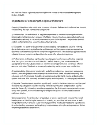 this vital tier acts as a gateway, facilitating smooth access to the Database Management
System (DBMS).
Importance of choosing the right architecture
Choosing the right architecture is vital in various industries. Below mentioned are a few reasons
why selecting the right architecture is important:-
a) Functionality: The architecture of a system determines its functionality and performance.
Selecting the right architecture ensures it fulfills its intended functions, especially in software
development, resulting in a scalable, maintainable, and robust system. This provides optimal
system performance while accommodating future growth.
b) Scalability: The ability of a system to handle increasing workloads and adapt to evolving
demands is paramount. An intelligently well-designed architecture empowers organizational
growth to scale seamlessly without compromising performance. This strategic approach saves
valuable time and resources and positions the system for a long-term success.
c) Performance- Architecture significantly impacts system performance, affecting response
time, throughput, and resource utilization. By carefully selecting and implementing the
appropriate architecture, businesses can optimize system performance and ensure efficient
resource utilization. This leads to enhanced productivity and improved user satisfaction.
d) Maintainability- Maintaining functionality and efficiency becomes paramount as systems
evolve. A well-designed architecture simplifies maintenance tasks, reduces complexity, and
enhances cost-effectiveness. It enables organizations to understand, modify, and extend the
system over time. This ultimately ensures longevity and adaptability to changing requirements.
e) Security- Ensuring robust security is significantly crucial for better architecture. Architectural
decisions impact system security, ensuring vulnerability mitigation and protection against
potential threats. By Integrating security measures into the design process, organizations can
fortify their systems, maintain data integrity and protect against unauthorized access or
malicious attacks.
f) User experience- The architecture of a product or service significantly impacts the overall
user experience, considering factors such as usability, accessibility, and interaction. A well-
designed architecture ensures a user-friendly system that meets user needs and expectations.
By understanding user needs and employing intuitive design principles, enterprises can deliver
delightful yet seamless experiences.
 