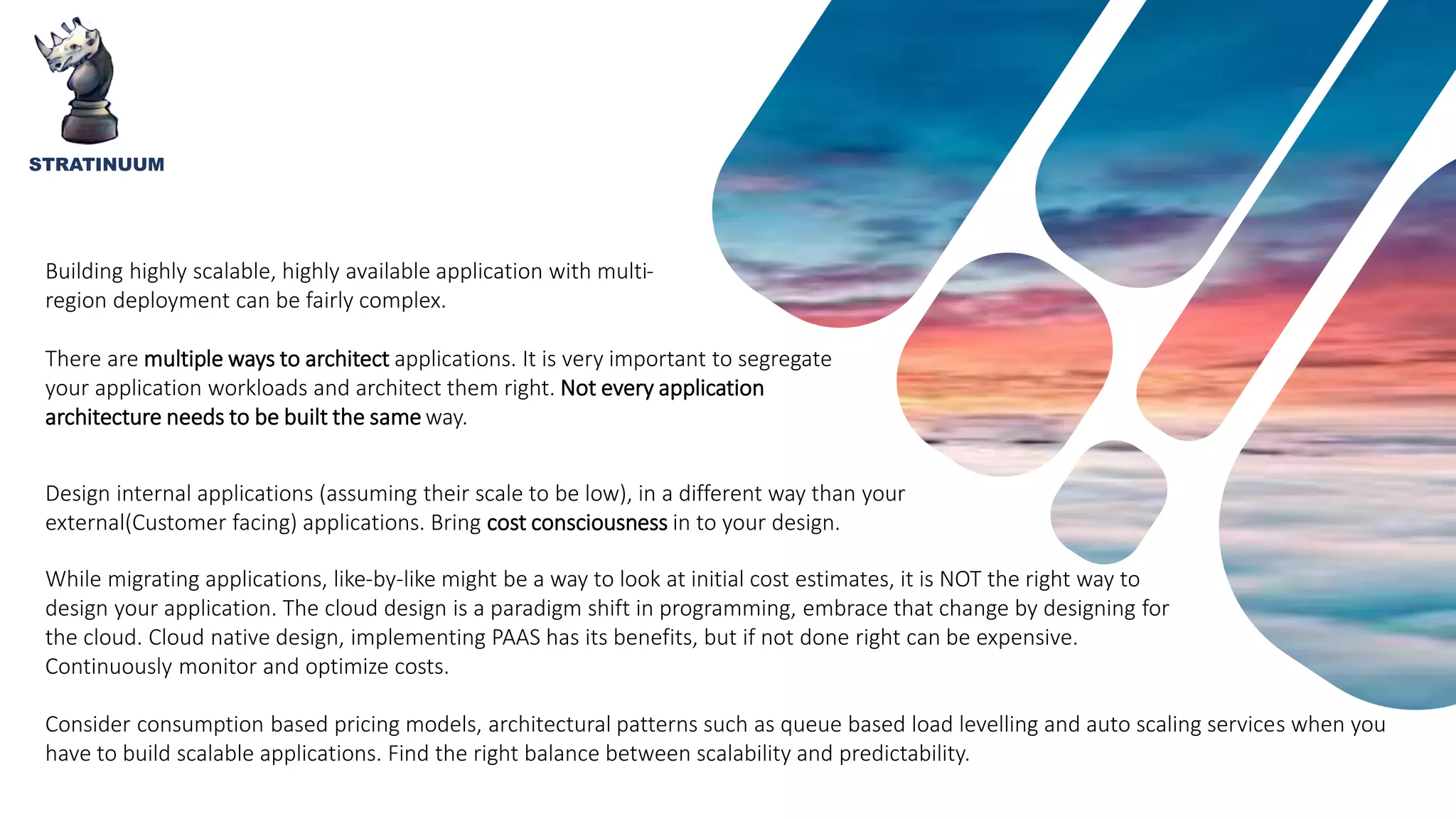 STRATINUUM
Building highly scalable, highly available application with multi-
region deployment can be fairly complex.
There are multiple ways to architect applications. It is very important to segregate
your application workloads and architect them right. Not every application
architecture needs to be built the same way.
Design internal applications (assuming their scale to be low), in a different way than your
external(Customer facing) applications. Bring cost consciousness in to your design.
While migrating applications, like-by-like might be a way to look at initial cost estimates, it is NOT the right way to
design your application. The cloud design is a paradigm shift in programming, embrace that change by designing for
the cloud. Cloud native design, implementing PAAS has its benefits, but if not done right can be expensive.
Continuously monitor and optimize costs.
Consider consumption based pricing models, architectural patterns such as queue based load levelling and auto scaling services when you
have to build scalable applications. Find the right balance between scalability and predictability.
 
