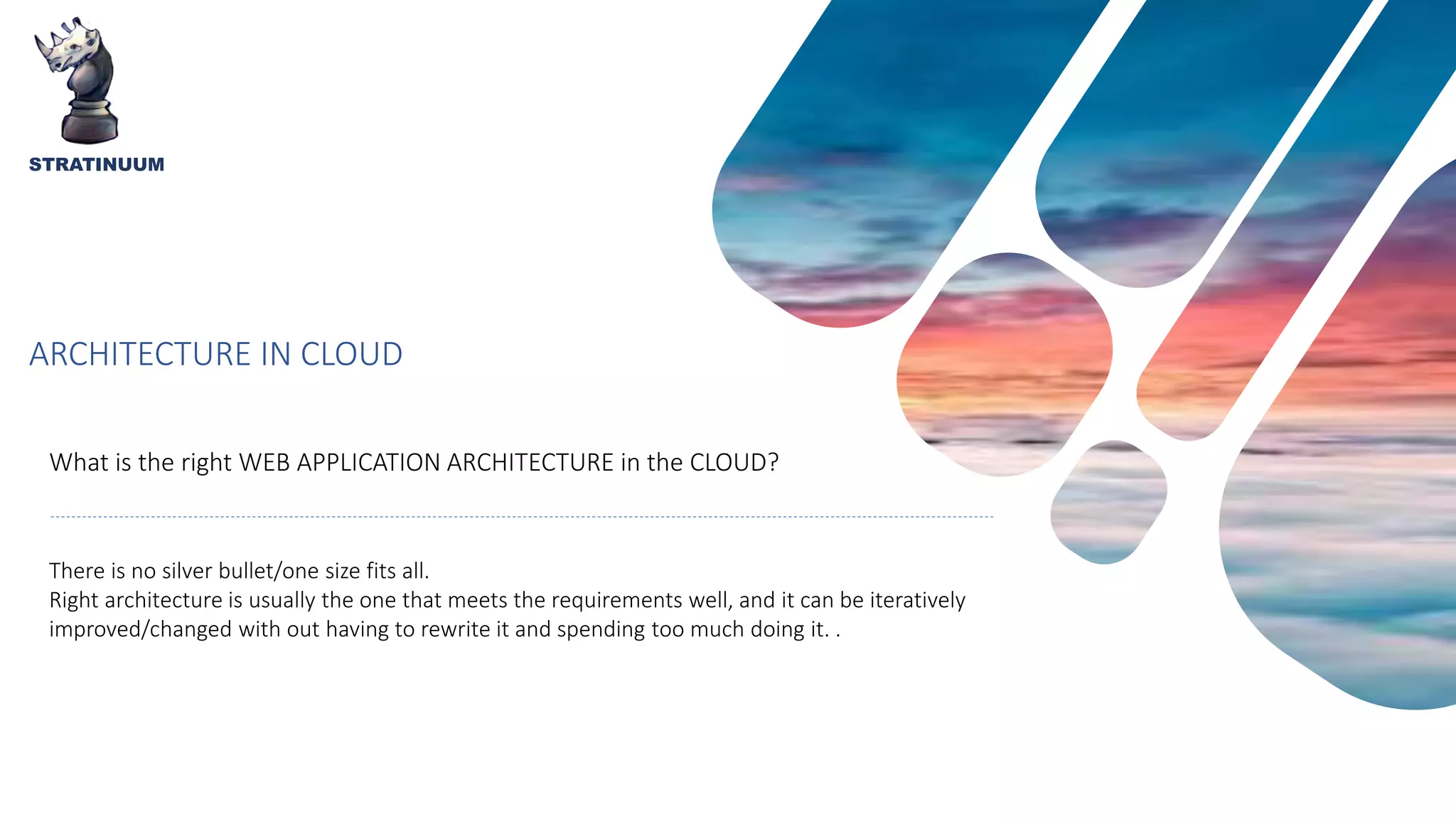 ARCHITECTURE IN CLOUD
What is the right WEB APPLICATION ARCHITECTURE in the CLOUD?
STRATINUUM
There is no silver bullet/one size fits all.
Right architecture is usually the one that meets the requirements well, and it can be iteratively
improved/changed with out having to rewrite it and spending too much doing it. .
 