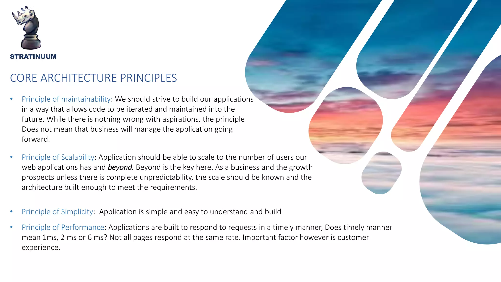 CORE ARCHITECTURE PRINCIPLES
STRATINUUM
• Principle of maintainability: We should strive to build our applications
in a way that allows code to be iterated and maintained into the
future. While there is nothing wrong with aspirations, the principle
Does not mean that business will manage the application going
forward.
• Principle of Scalability: Application should be able to scale to the number of users our
web applications has and beyond. Beyond is the key here. As a business and the growth
prospects unless there is complete unpredictability, the scale should be known and the
architecture built enough to meet the requirements.
• Principle of Simplicity: Application is simple and easy to understand and build
• Principle of Performance: Applications are built to respond to requests in a timely manner, Does timely manner
mean 1ms, 2 ms or 6 ms? Not all pages respond at the same rate. Important factor however is customer
experience.
 