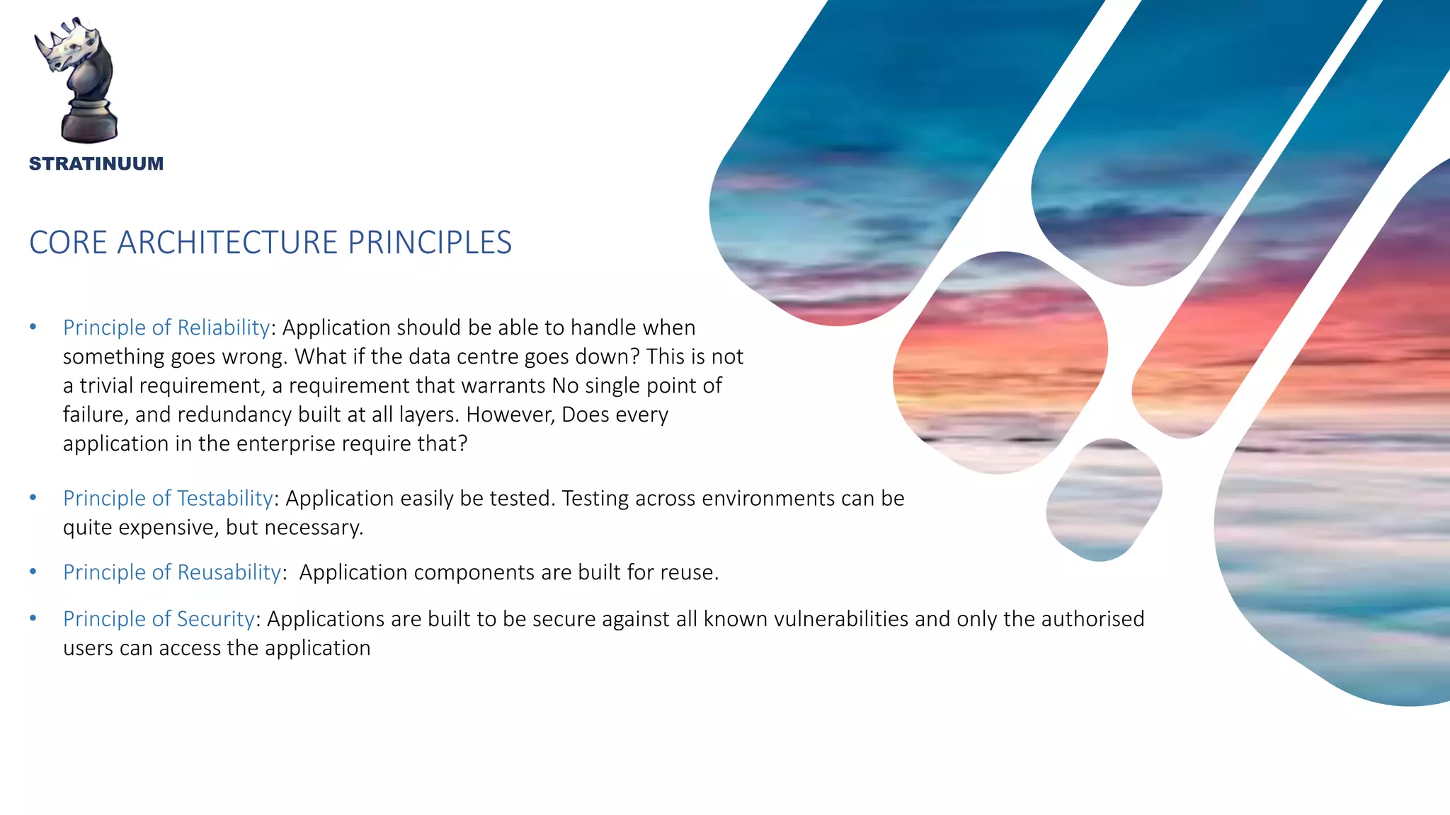 CORE ARCHITECTURE PRINCIPLES
STRATINUUM
• Principle of Reliability: Application should be able to handle when
something goes wrong. What if the data centre goes down? This is not
a trivial requirement, a requirement that warrants No single point of
failure, and redundancy built at all layers. However, Does every
application in the enterprise require that?
• Principle of Testability: Application easily be tested. Testing across environments can be
quite expensive, but necessary.
• Principle of Reusability: Application components are built for reuse.
• Principle of Security: Applications are built to be secure against all known vulnerabilities and only the authorised
users can access the application
 