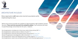 ARCHITECTURE IN CLOUD
While cloud certainly provides the capability of High Availability, High Scalability, Disaster
Recovery. These cannot be assumed to be available by default.. Each enterprise will need
to specifically design and architect for the same. However..
Many organisations still make some incorrect assumptions while
implementing the cloud.
Do all applications including non-critical ones need a Active-Active DR? No
Do all applications need to scale to millions of users? No
Do all applications have the same performance requirements? Hope Not. .
Should all applications be designed as Micro-Services? Not necessarily
Do all applications need to be deployed across multiple regions? Absolutely Not
Do all applications need to be architected as SAAS, multi-tenanted applications? Certainly Not
STRATINUUM
 