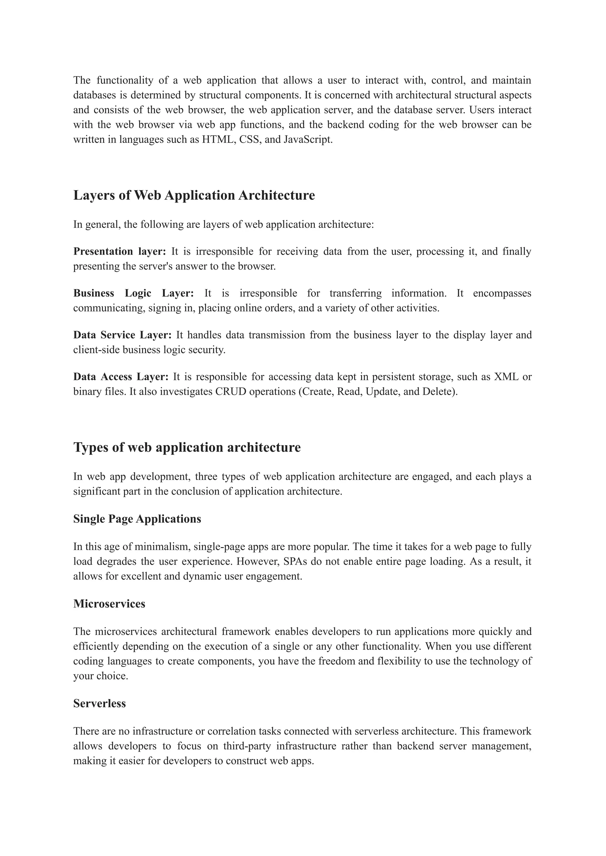 The functionality of a web application that allows a user to interact with, control, and maintain
databases is determined by structural components. It is concerned with architectural structural aspects
and consists of the web browser, the web application server, and the database server. Users interact
with the web browser via web app functions, and the backend coding for the web browser can be
written in languages such as HTML, CSS, and JavaScript.
Layers of Web Application Architecture
In general, the following are layers of web application architecture:
Presentation layer: It is irresponsible for receiving data from the user, processing it, and finally
presenting the server's answer to the browser.
Business Logic Layer: It is irresponsible for transferring information. It encompasses
communicating, signing in, placing online orders, and a variety of other activities.
Data Service Layer: It handles data transmission from the business layer to the display layer and
client-side business logic security.
Data Access Layer: It is responsible for accessing data kept in persistent storage, such as XML or
binary files. It also investigates CRUD operations (Create, Read, Update, and Delete).
Types of web application architecture
In web app development, three types of web application architecture are engaged, and each plays a
significant part in the conclusion of application architecture.
Single Page Applications
In this age of minimalism, single-page apps are more popular. The time it takes for a web page to fully
load degrades the user experience. However, SPAs do not enable entire page loading. As a result, it
allows for excellent and dynamic user engagement.
Microservices
The microservices architectural framework enables developers to run applications more quickly and
efficiently depending on the execution of a single or any other functionality. When you use different
coding languages to create components, you have the freedom and flexibility to use the technology of
your choice.
Serverless
There are no infrastructure or correlation tasks connected with serverless architecture. This framework
allows developers to focus on third-party infrastructure rather than backend server management,
making it easier for developers to construct web apps.
 