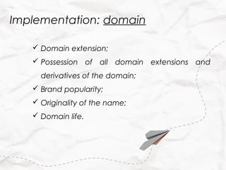 Implementation: domain

    Domain extension;
    Possession of all domain extensions and
     derivatives of the domain;
    Brand popularity;
    Originality of the name;
    Domain life.
 