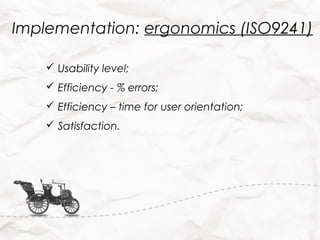 Implementation: ergonomics (ISO9241)

     Usability level;
     Efficiency - % errors;
     Efficiency – time for user orientation;
     Satisfaction.
 