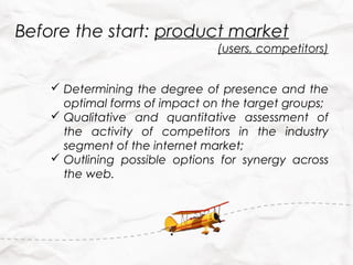 Before the start: product market
                                (users, competitors)


     Determining the degree of presence and the
      optimal forms of impact on the target groups;
     Qualitative and quantitative assessment of
      the activity of competitors in the industry
      segment of the internet market;
     Outlining possible options for synergy across
      the web.
 