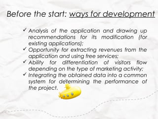 Before the start: ways for development
     Analysis of the application and drawing up
      recommendations for its modification (for
      existing applications);
     Opportunity for extracting revenues from the
      application and using free services;
     Ability for differentiation of visitors flow
      depending on the type of marketing activity;
     Integrating the obtained data into a common
      system for determining the performance of
      the project.
 