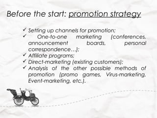 Before the start: promotion strategy
     Setting up channels for promotion;
          One-to-one     marketing    (conferences,
      announcement            boards,        personal
      correspondence…);
     Affiliate programs;
     Direct-marketing (existing customers);
     Analysis of the other possible methods of
      promotion (promo games, Virus-marketing,
      Event-marketing, etc.).
 