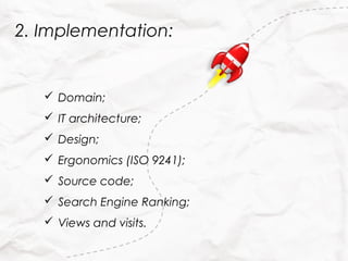 2. Implementation:


    Domain;
    IT architecture;
    Design;
    Ergonomics (ISO 9241);
    Source code;
    Search Engine Ranking;
    Views and visits.
 