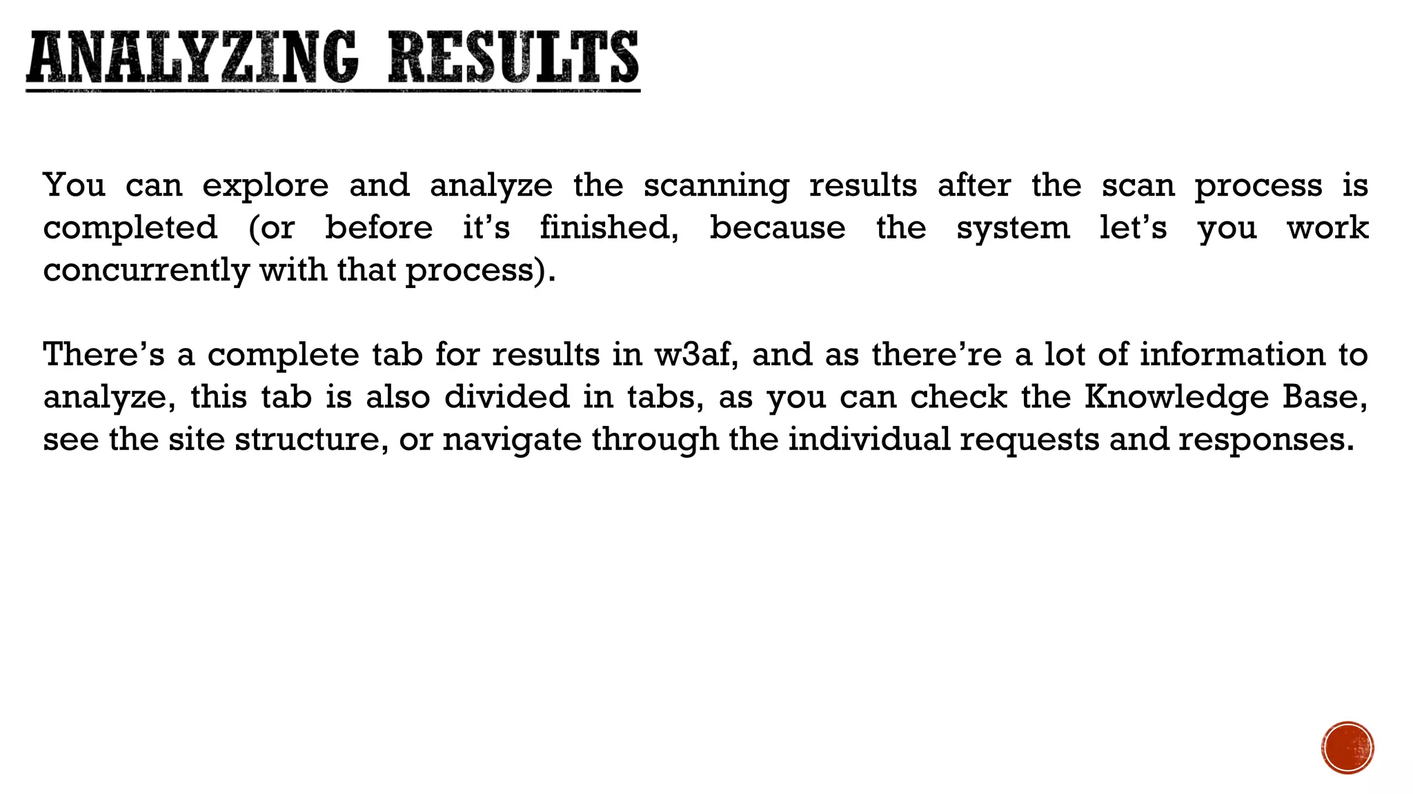 You can explore and analyze the scanning results after the scan process is
completed (or before it’s finished, because the system let’s you work
concurrently with that process). 
There’s a complete tab for results in w3af, and as there’re a lot of information to
analyze, this tab is also divided in tabs, as you can check the Knowledge Base,
see the site structure, or navigate through the individual requests and responses.
 