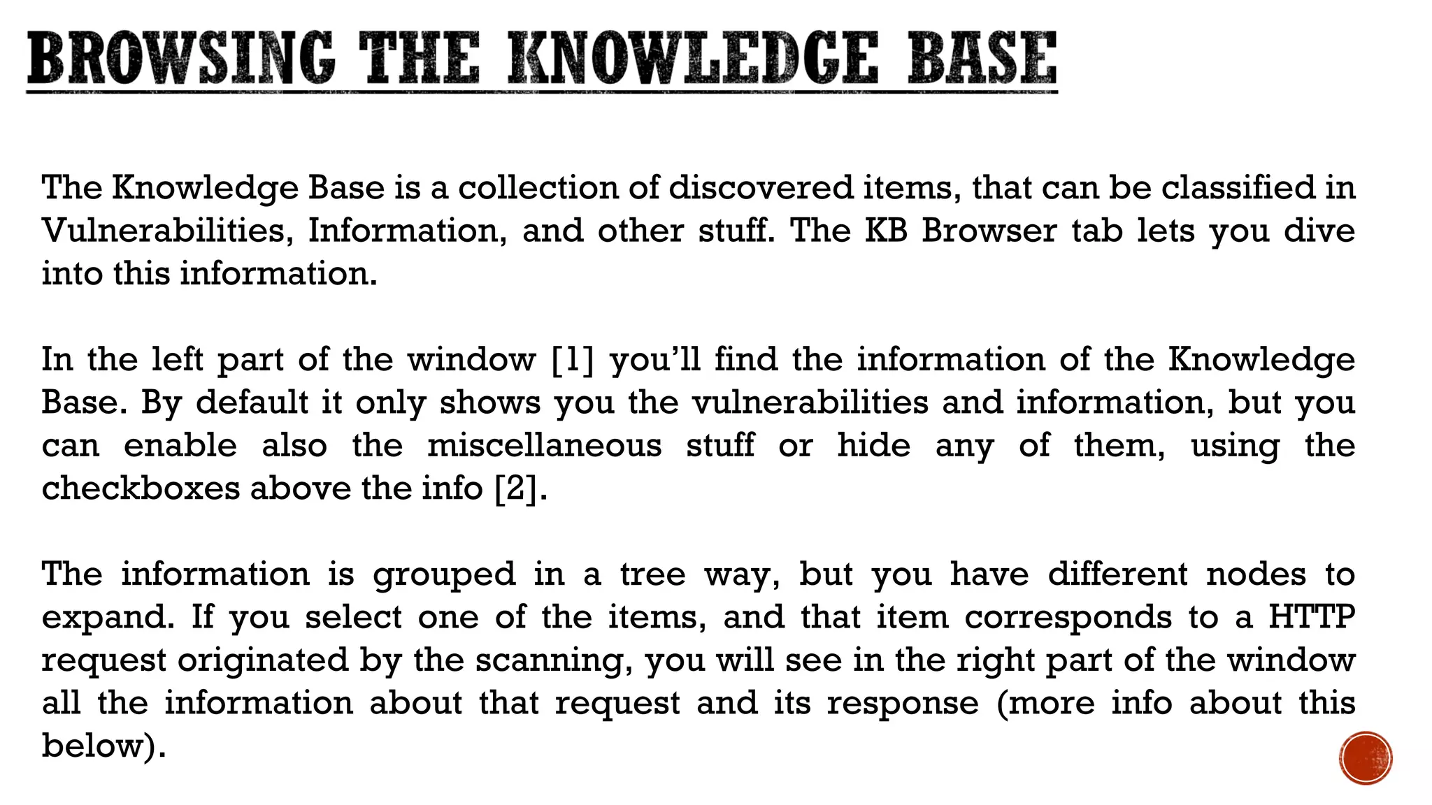The Knowledge Base is a collection of discovered items, that can be classified in
Vulnerabilities, Information, and other stuff. The KB Browser tab lets you dive
into this information.
In the left part of the window [1] you’ll find the information of the Knowledge
Base. By default it only shows you the vulnerabilities and information, but you
can enable also the miscellaneous stuff or hide any of them, using the
checkboxes above the info [2].
The information is grouped in a tree way, but you have different nodes to
expand. If you select one of the items, and that item corresponds to a HTTP
request originated by the scanning, you will see in the right part of the window
all the information about that request and its response (more info about this
below).
 