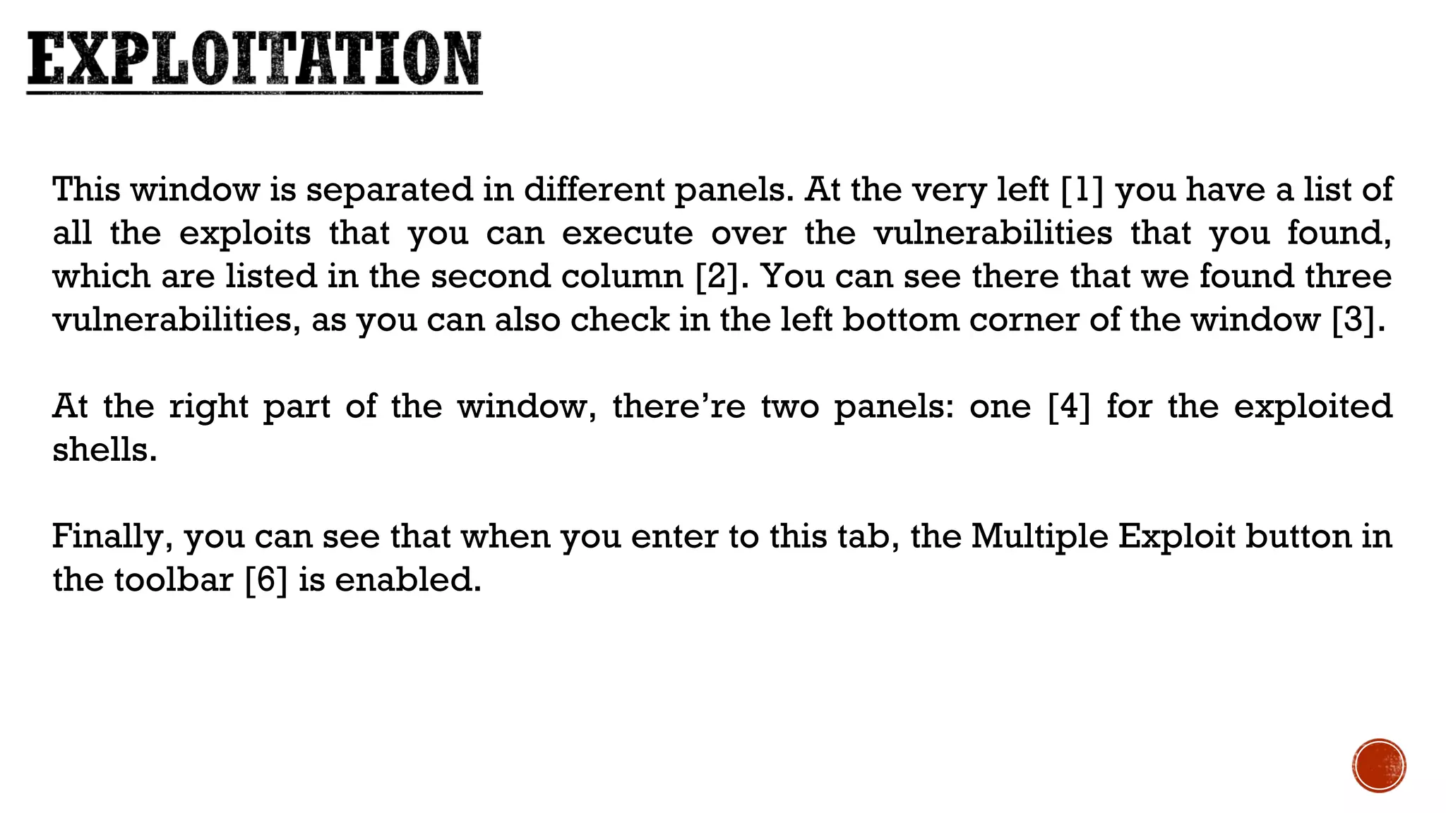 This window is separated in different panels. At the very left [1] you have a list of
all the exploits that you can execute over the vulnerabilities that you found,
which are listed in the second column [2]. You can see there that we found three
vulnerabilities, as you can also check in the left bottom corner of the window [3].
At the right part of the window, there’re two panels: one [4] for the exploited
shells.
Finally, you can see that when you enter to this tab, the Multiple Exploit button in
the toolbar [6] is enabled.
 