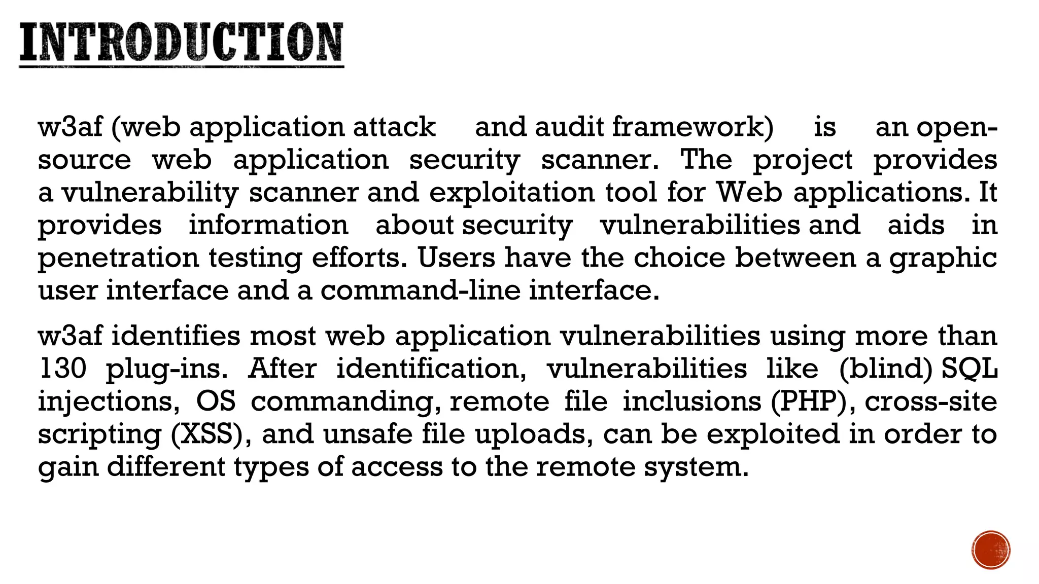 w3af (web application attack and audit framework) is an open-
source web application security scanner. The project provides
a vulnerability scanner and exploitation tool for Web applications. It
provides information about security vulnerabilities and aids in
penetration testing efforts. Users have the choice between a graphic
user interface and a command-line interface.
w3af identifies most web application vulnerabilities using more than
130 plug-ins. After identification, vulnerabilities like (blind) SQL
injections, OS commanding, remote file inclusions (PHP), cross-site
scripting (XSS), and unsafe file uploads, can be exploited in order to
gain different types of access to the remote system.
 