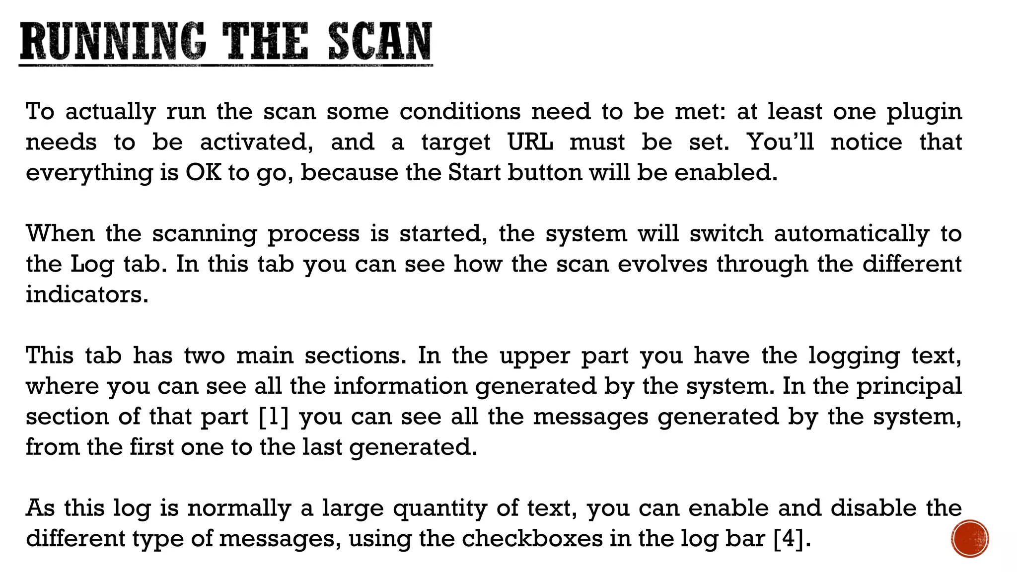 To actually run the scan some conditions need to be met: at least one plugin
needs to be activated, and a target URL must be set. You’ll notice that
everything is OK to go, because the Start button will be enabled.
When the scanning process is started, the system will switch automatically to
the Log tab. In this tab you can see how the scan evolves through the different
indicators.
This tab has two main sections. In the upper part you have the logging text,
where you can see all the information generated by the system. In the principal
section of that part [1] you can see all the messages generated by the system,
from the first one to the last generated. 
As this log is normally a large quantity of text, you can enable and disable the
different type of messages, using the checkboxes in the log bar [4].
 