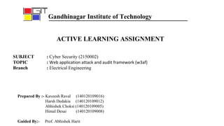 ACTIVE LEARNING ASSIGNMENT
SUBJECT : Cyber Security (2150002)
TOPIC : Web application attack and audit framework (w3af)
Branch : Electrical Engineering
Prepared By :- Kaveesh Raval (140120109016)
Harsh Dedakia (140120109012)
Abhishek Choksi (140120109005)
Himal Desai (140120109008)
Guided By:- Prof. Abhishek Harit
Gandhinagar Institute of Technology
 