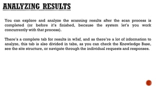 You can explore and analyze the scanning results after the scan process is
completed (or before it’s finished, because the system let’s you work
concurrently with that process). 
There’s a complete tab for results in w3af, and as there’re a lot of information to
analyze, this tab is also divided in tabs, as you can check the Knowledge Base,
see the site structure, or navigate through the individual requests and responses.
 