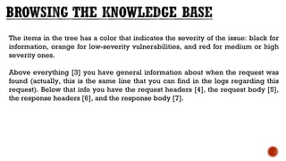 The items in the tree has a color that indicates the severity of the issue: black for
information, orange for low-severity vulnerabilities, and red for medium or high
severity ones.
Above everything [3] you have general information about when the request was
found (actually, this is the same line that you can find in the logs regarding this
request). Below that info you have the request headers [4], the request body [5],
the response headers [6], and the response body [7].
 