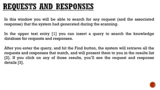 In this window you will be able to search for any request (and the associated
response) that the system had generated during the scanning.
In the upper text entry [1] you can insert a query to search the knowledge
database for requests and responses. 
After you enter the query, and hit the Find button, the system will retrieve all the
requests and responses that match, and will present them to you in the results list
[2]. If you click on any of those results, you’ll see the request and response
details [3].
 