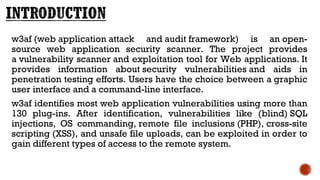 w3af (web application attack and audit framework) is an open-
source web application security scanner. The project provides
a vulnerability scanner and exploitation tool for Web applications. It
provides information about security vulnerabilities and aids in
penetration testing efforts. Users have the choice between a graphic
user interface and a command-line interface.
w3af identifies most web application vulnerabilities using more than
130 plug-ins. After identification, vulnerabilities like (blind) SQL
injections, OS commanding, remote file inclusions (PHP), cross-site
scripting (XSS), and unsafe file uploads, can be exploited in order to
gain different types of access to the remote system.
 