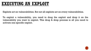 Exploits act on vulnerabilities. But not all exploits act on every vulnerabilities.
To exploit a vulnerability, you need to drag the exploit and drop it on the
vulnerability you want to exploit. This drag & drop process is all you need to
activate one specific exploit.
 