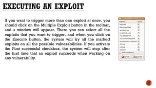 If you want to trigger more than one exploit at once, you
should click on the Multiple Exploit button in the toolbar,
and a window will appear. There you can select all the
exploits that you want to trigger, and when you click on
the Execute button, the system will try all the marked
exploits on all the possible vulnerabilities. If you activate
the First successful checkbox, the system will stop after
the first time that an exploit succeeds when working on
any vulnerability.
 