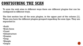 To scan the web sites in different ways there are different plugins that can be
configured in different ways.
The first section has all the scan plugins, in the upper part of the column [1].
There you have the different plugins grouped regarding the scan type. They are
separated in:
•Audit
•Brute force
•Crawl
•Infrastructure
•Evasion
•Grep
•Mangle
•Output
 