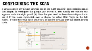If you select on any plugin you will see in the right panel [3] some information of
that plugin. To configure the plugin, just select it, and modify the options that
appears on in the right panel [3]. Note that you need to Save the configuration to
use it. If you make right-click over a plugin (or select Edit Plugin in the Edit
menu), a text editor will open and you’ll be able to actually edit the plugin source
code.
 